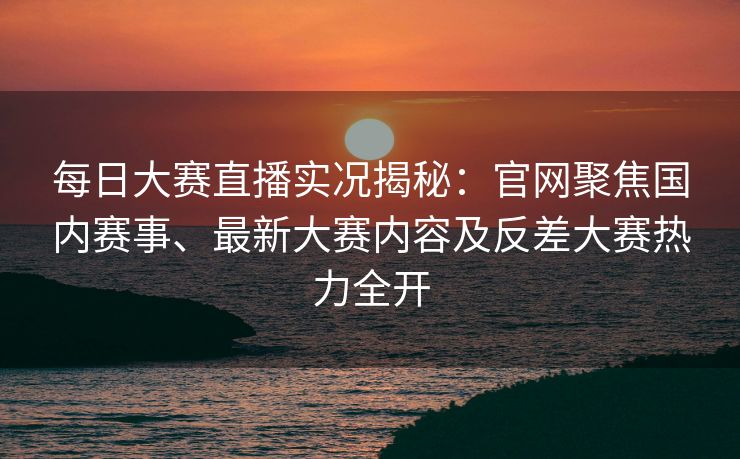 每日大赛直播实况揭秘：官网聚焦国内赛事、最新大赛内容及反差大赛热力全开