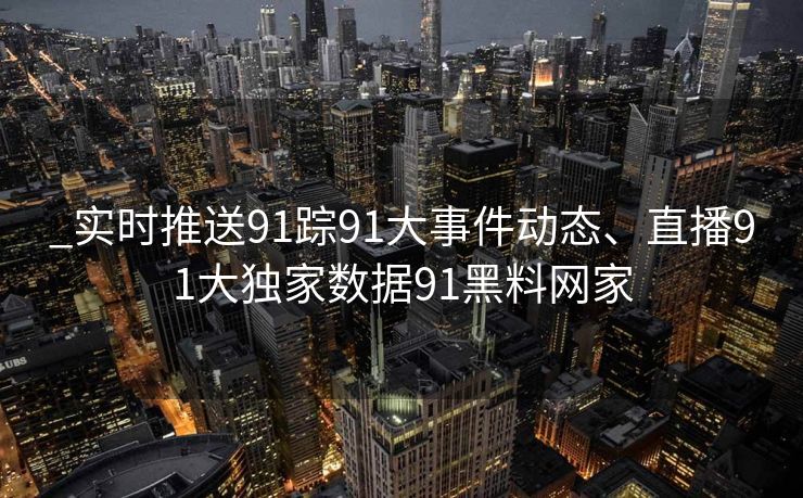 _实时推送91踪91大事件动态、直播91大独家数据91黑料网家