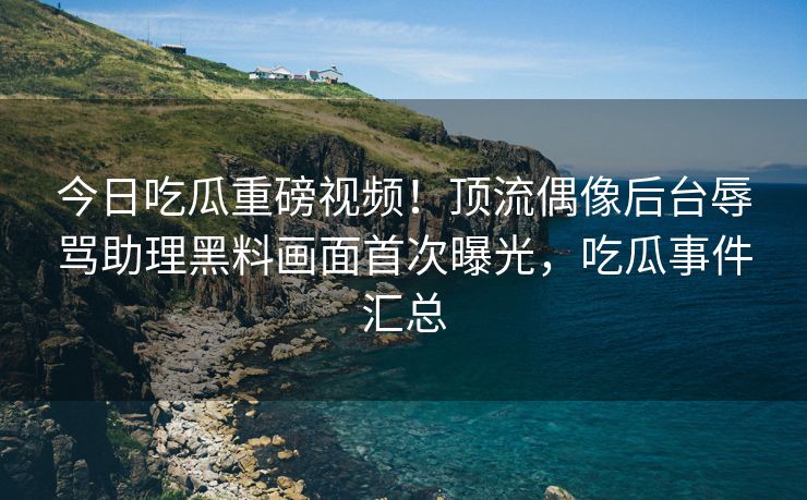今日吃瓜重磅视频！顶流偶像后台辱骂助理黑料画面首次曝光，吃瓜事件汇总