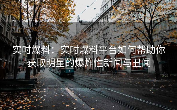 实时爆料：实时爆料平台如何帮助你获取明星的爆炸性新闻与丑闻