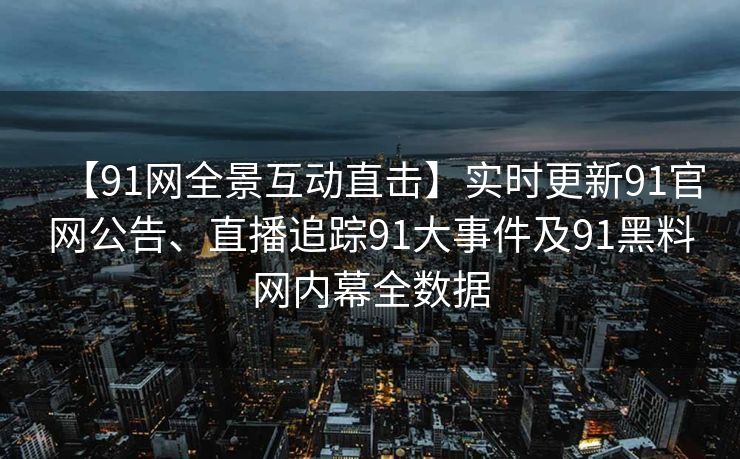 【91网全景互动直击】实时更新91官网公告、直播追踪91大事件及91黑料网内幕全数据