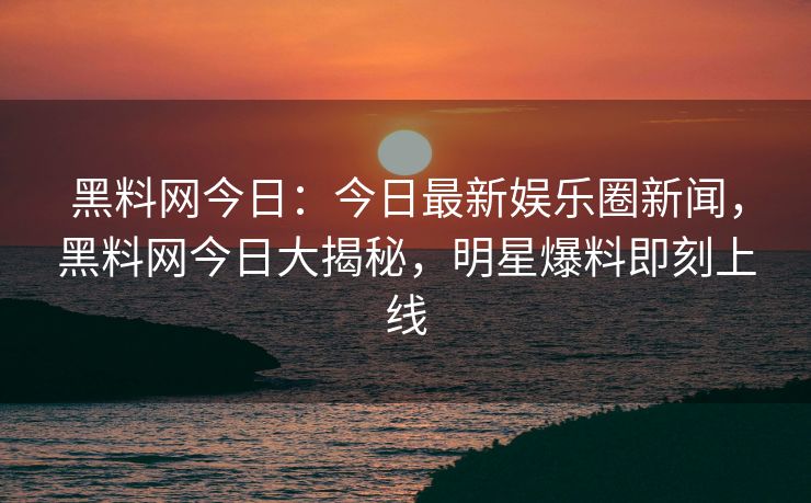 黑料网今日：今日最新娱乐圈新闻，黑料网今日大揭秘，明星爆料即刻上线