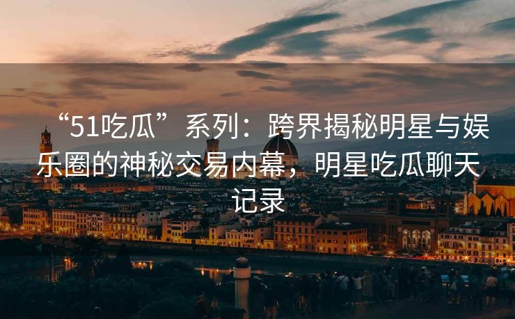 “51吃瓜”系列：跨界揭秘明星与娱乐圈的神秘交易内幕，明星吃瓜聊天记录