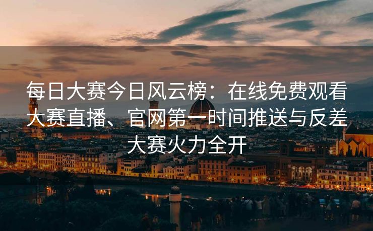 每日大赛今日风云榜：在线免费观看大赛直播、官网第一时间推送与反差大赛火力全开