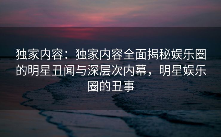 独家内容:独家内容全面揭秘娱乐圈的明星丑闻与深层次内幕,明星娱乐圈的丑事 独家内容:独家内容全面揭秘娱乐圈的明星丑闻与深层次内幕,明星娱乐圈的丑事