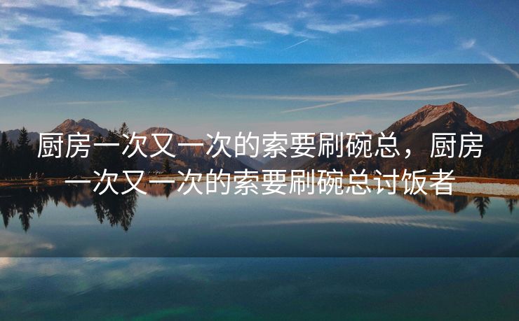 厨房一次又一次的索要刷碗总,厨房一次又一次的索要刷碗总讨饭者 厨房一次又一次的索要刷碗总,厨房一次又一次的索要刷碗总讨饭者